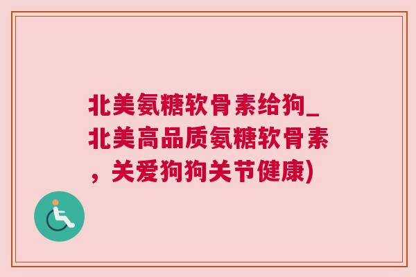北美氨糖软骨素给狗_北美高品质氨糖软骨素，关爱狗狗关节健康)