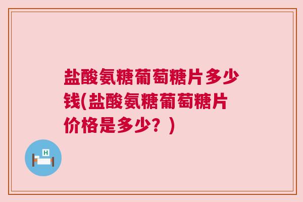 盐酸氨糖葡萄糖片多少钱(盐酸氨糖葡萄糖片价格是多少?)
