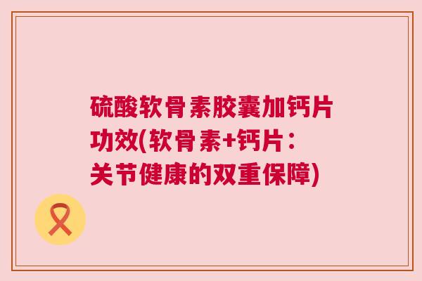 硫酸软骨素胶囊加钙片功效(软骨素+钙片:关节健康的双重保障)