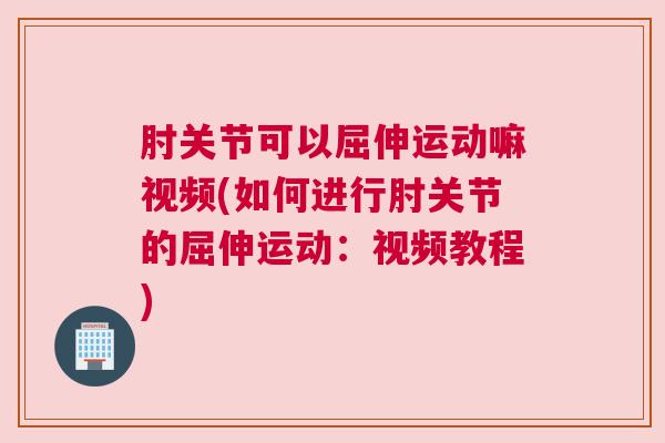 肘关节可以屈伸运动嘛视频(如何进行肘关节的屈伸运动:视频教程) 肘关节可以屈伸运动嘛视频(如何进行肘关节的屈伸运动:视频教程)