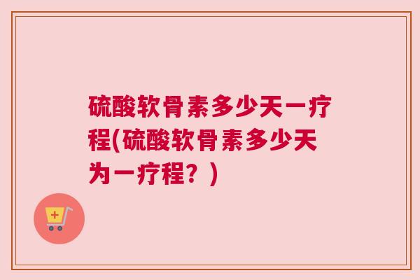 硫酸软骨素多少天一疗程(硫酸软骨素多少天为一疗程?) 硫酸软骨素多少天一疗程(硫酸软骨素多少天为一疗程?)