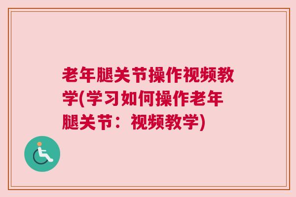 老年腿关节操作视频教学(学习如何操作老年腿关节：视频教学)