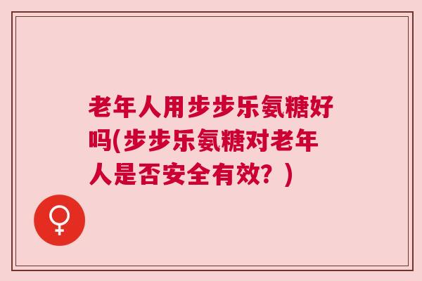 老年人用步步乐氨糖好吗(步步乐氨糖对老年人是否安全有效？)