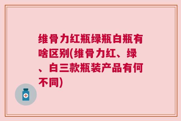维骨力红瓶绿瓶白瓶有啥区别(维骨力红、绿、白三款瓶装产品有何不同)