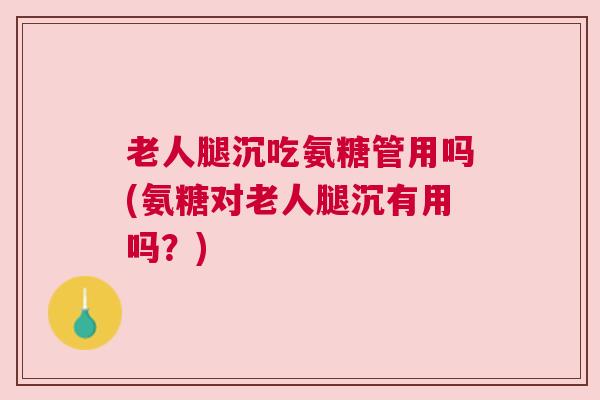 老人腿沉吃氨糖管用吗(氨糖对老人腿沉有用吗?)