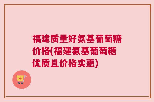 福建质量好氨基葡萄糖价格(福建氨基葡萄糖优质且价格实惠) 福建质量好氨基葡萄糖价格(福建氨基葡萄糖优质且价格实惠)