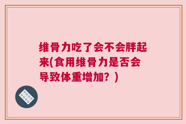 维骨力吃了会不会胖起来(食用维骨力是否会导致体重增加?) 维骨力吃了会不会胖起来(食用维骨力是否会导致体重增加?)