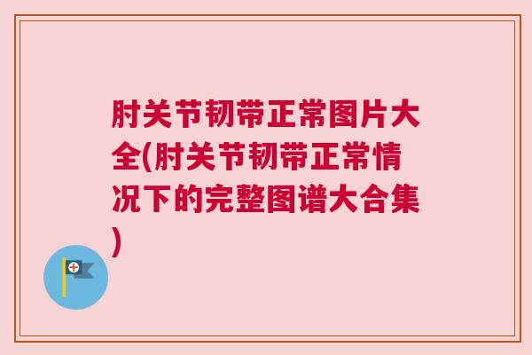 肘关节韧带正常图片大全(肘关节韧带正常情况下的完整图谱大合集)