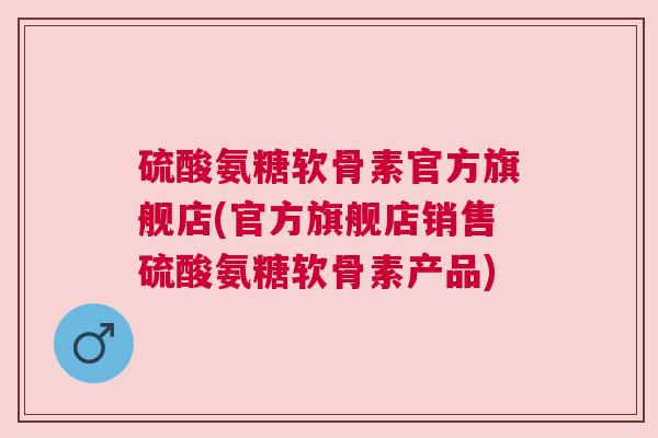 硫酸氨糖软骨素官方旗舰店(官方旗舰店销售硫酸氨糖软骨素产品) 硫酸氨糖软骨素官方旗舰店(官方旗舰店销售硫酸氨糖软骨素产品)