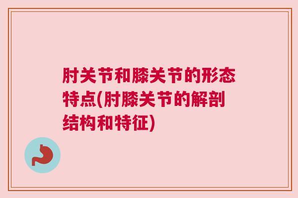 肘关节和膝关节的形态特点(肘膝关节的解剖结构和特征)
