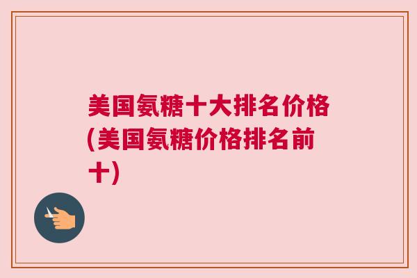 美国氨糖十大排名价格(美国氨糖价格排名前十)
