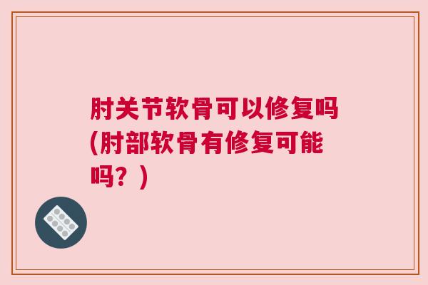 肘关节软骨可以修复吗(肘部软骨有修复可能吗？)