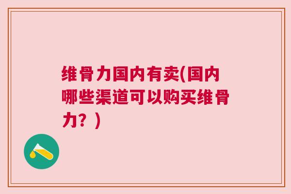 维骨力国内有卖(国内哪些渠道可以购买维骨力?) 维骨力国内有卖(国内哪些渠道可以购买维骨力?)