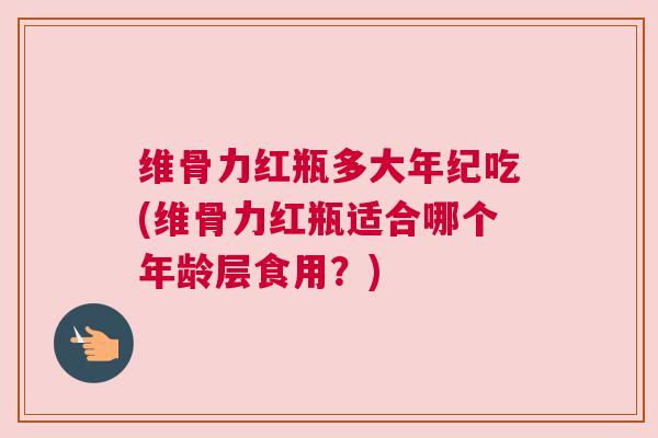 维骨力红瓶多大年纪吃(维骨力红瓶适合哪个年龄层食用？)