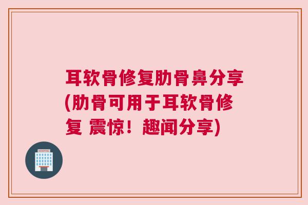 耳软骨修复肋骨鼻分享(肋骨可用于耳软骨修复 震惊！趣闻分享)