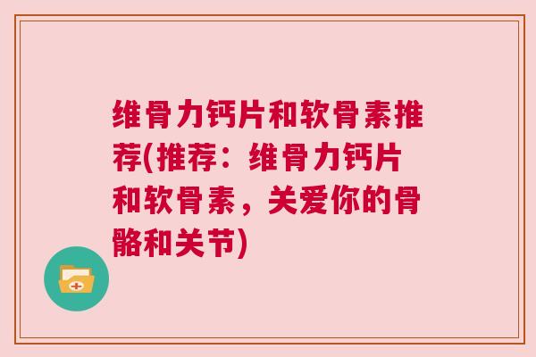 维骨力钙片和软骨素推荐(推荐：维骨力钙片和软骨素，关爱你的骨骼和关节)