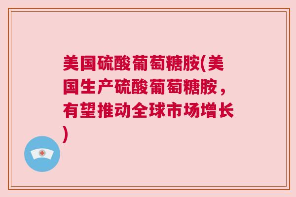 美国硫酸葡萄糖胺(美国生产硫酸葡萄糖胺,有望推动全球市场增长)