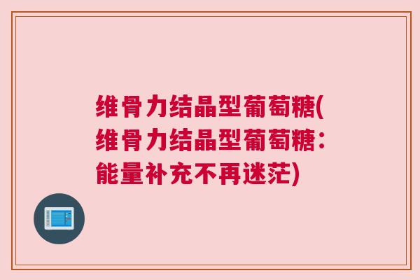 维骨力结晶型葡萄糖(维骨力结晶型葡萄糖:能量补充不再迷茫) 维骨力结晶型葡萄糖(维骨力结晶型葡萄糖:能量补充不再迷茫)