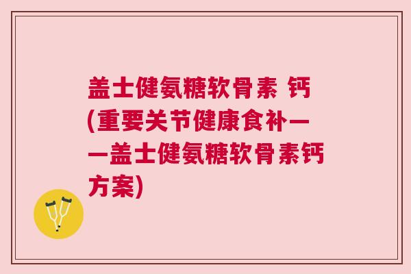 盖士健氨糖软骨素 钙(重要关节健康食补——盖士健氨糖软骨素钙方案)