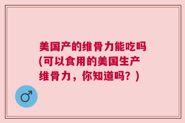 美国产的维骨力能吃吗(可以食用的美国生产维骨力,你知道吗?) 美国产的维骨力能吃吗(可以食用的美国生产维骨力,你知道吗?)