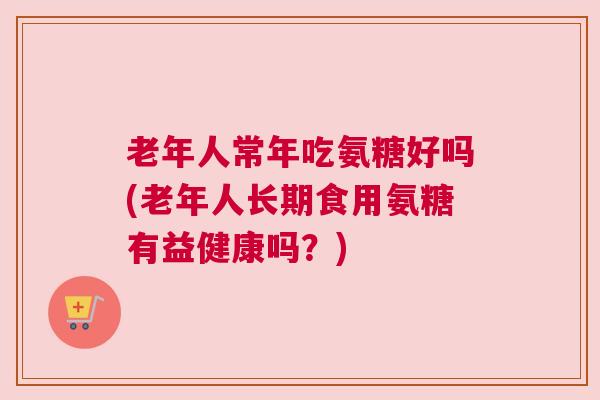 老年人常年吃氨糖好吗(老年人长期食用氨糖有益健康吗?)