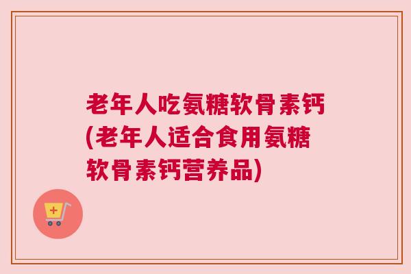 老年人吃氨糖软骨素钙(老年人适合食用氨糖软骨素钙营养品)