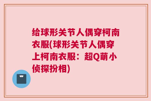 给球形关节人偶穿柯南衣服(球形关节人偶穿上柯南衣服:超Q萌小侦探扮相) 给球形关节人偶穿柯南衣服(球形关节人偶穿上柯南衣服:超Q萌小侦探扮相)