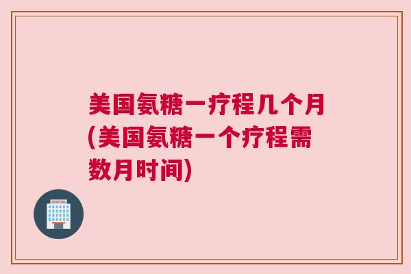 美国氨糖一疗程几个月(美国氨糖一个疗程需数月时间)