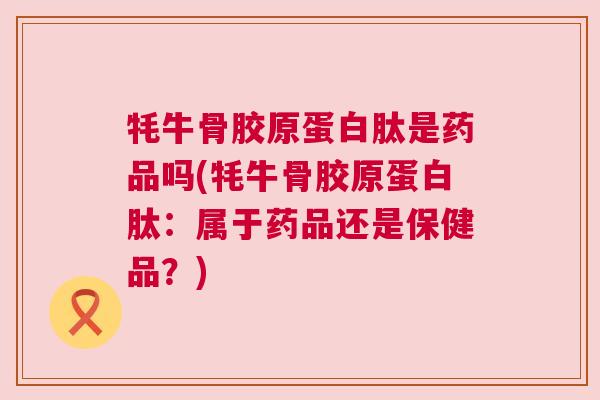 牦牛骨胶原蛋白肽是药品吗(牦牛骨胶原蛋白肽:属于药品还是保健品?) 牦牛骨胶原蛋白肽是药品吗(牦牛骨胶原蛋白肽:属于药品还是保健品?)