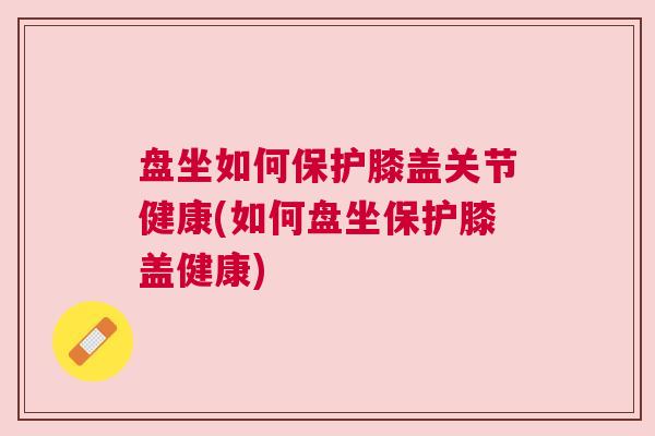 盘坐如何保护膝盖关节健康(如何盘坐保护膝盖健康)