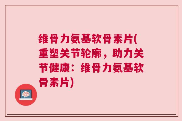 维骨力氨基软骨素片(重塑关节轮廓,助力关节健康:维骨力氨基软骨素片)