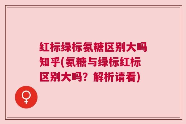 红标绿标氨糖区别大吗知乎(氨糖与绿标红标区别大吗?解析请看)