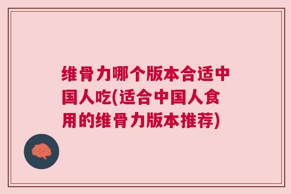 维骨力哪个版本合适中国人吃(适合中国人食用的维骨力版本推荐)