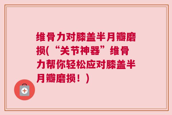 维骨力对膝盖半月瓣磨损(“关节神器”维骨力帮你轻松应对膝盖半月瓣磨损!)