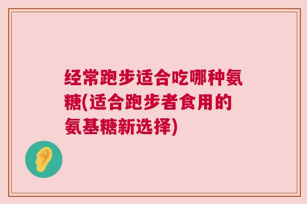 经常跑步适合吃哪种氨糖(适合跑步者食用的氨基糖新选择)