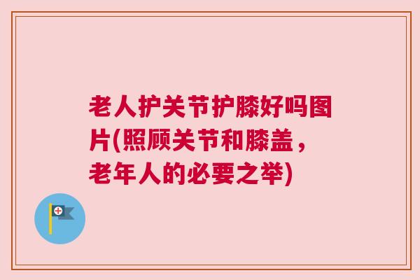 老人护关节护膝好吗图片(照顾关节和膝盖,老年人的必要之举) 老人护关节护膝好吗图片(照顾关节和膝盖,老年人的必要之举)