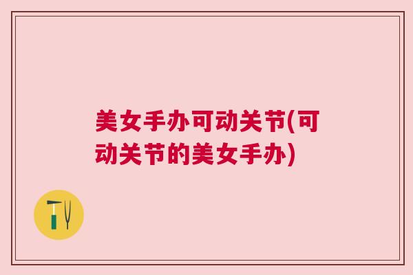 美女手办可动关节(可动关节的美女手办)