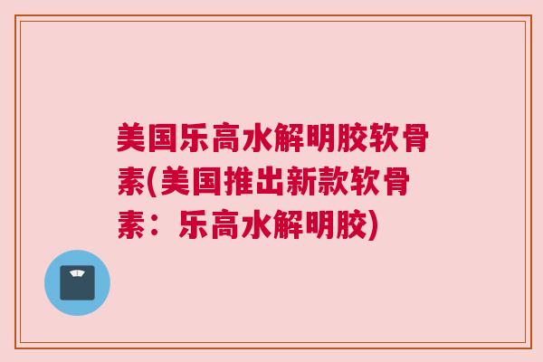 美国乐高水解明胶软骨素(美国推出新款软骨素：乐高水解明胶)