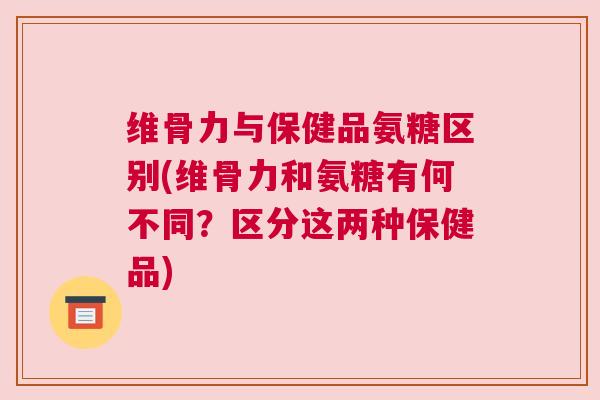 维骨力与保健品氨糖区别(维骨力和氨糖有何不同?区分这两种保健品)