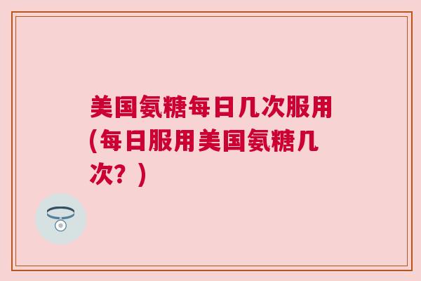 美国氨糖每日几次服用(每日服用美国氨糖几次？)
