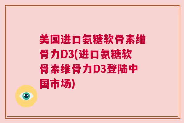 美国进口氨糖软骨素维骨力D3(进口氨糖软骨素维骨力D3登陆中国市场)
