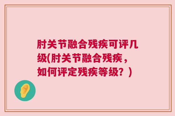 肘关节融合残疾可评几级(肘关节融合残疾,如何评定残疾等级?) 肘关节融合残疾可评几级(肘关节融合残疾,如何评定残疾等级?)