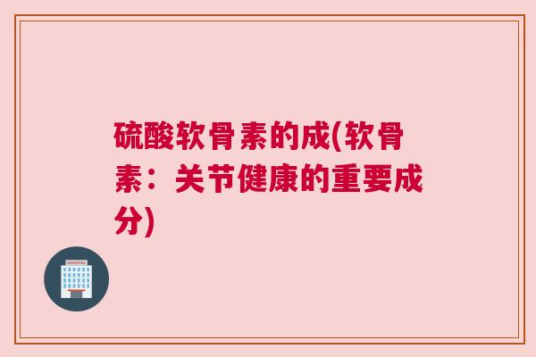 硫酸软骨素的成(软骨素:关节健康的重要成分) 硫酸软骨素的成(软骨素:关节健康的重要成分)