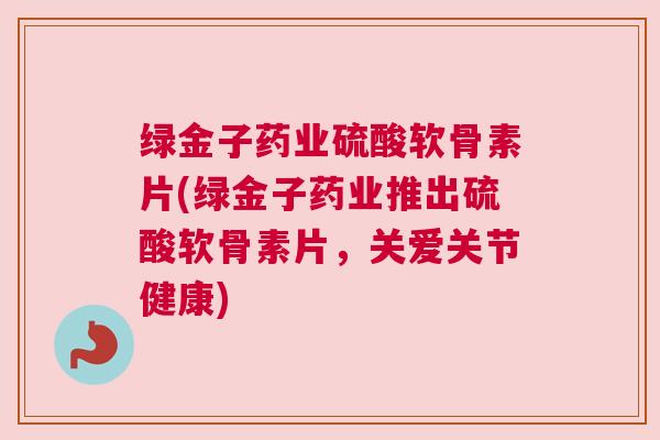 绿金子药业硫酸软骨素片(绿金子药业推出硫酸软骨素片,关爱关节健康)