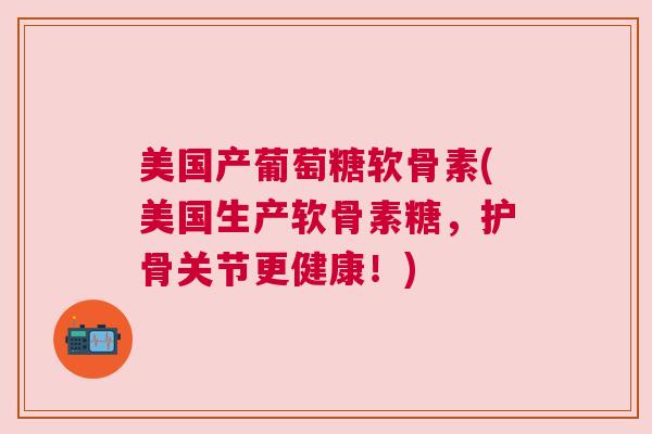 美国产葡萄糖软骨素(美国生产软骨素糖，护骨关节更健康！)