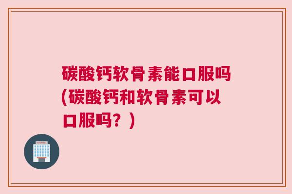 碳酸钙软骨素能口服吗(碳酸钙和软骨素可以口服吗？)
