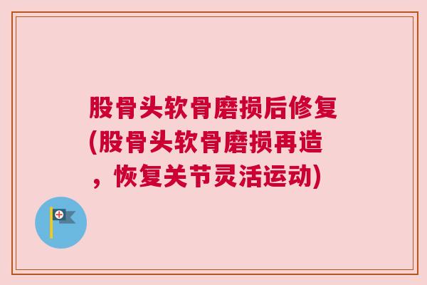 股骨头软骨磨损后修复(股骨头软骨磨损再造,恢复关节灵活运动)