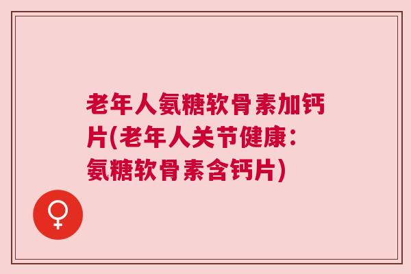 老年人氨糖软骨素加钙片(老年人关节健康:氨糖软骨素含钙片)