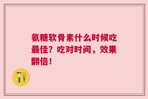 氨糖软骨素什么时候吃最佳？吃对时间，效果翻倍！