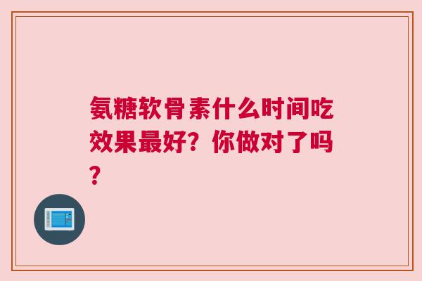 氨糖软骨素什么时间吃效果最好？你做对了吗？